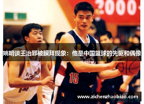 姚明谈王治郅被膜拜现象：他是中国篮球的先驱和偶像