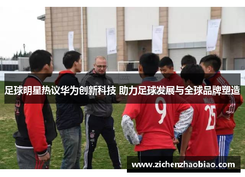 足球明星热议华为创新科技 助力足球发展与全球品牌塑造