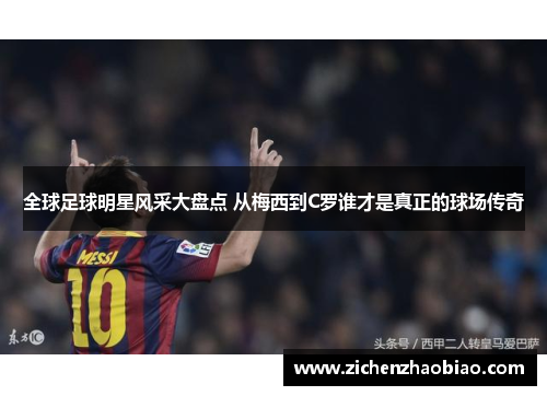 全球足球明星风采大盘点 从梅西到C罗谁才是真正的球场传奇