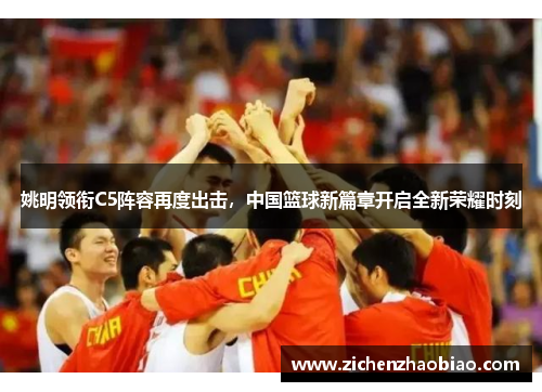 姚明领衔C5阵容再度出击，中国篮球新篇章开启全新荣耀时刻