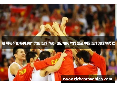 姚明与罗伯特并肩作战的篮球传奇 他们如何共同塑造中国篮球的辉煌历程